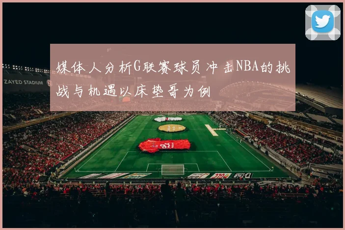 媒体人分析G联赛球员冲击NBA的挑战与机遇以床垫哥为例
